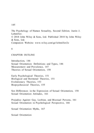 145
The Psychology of Human Sexuality, Second Edition. Justin J.
Lehmiller.
© 2018 John Wiley & Sons, Ltd. Published 2018 by John Wiley
& Sons, Ltd.
Companion Website: www.wiley.comgolehmiller2e
6
CHAPTER OUTLINE
Introduction, 146
Sexual Orientation: Definitions and Types, 146
Measurement and Prevalence, 147
Theories of Sexual Orientation, 150
Early Psychological Theories, 151
Biological and Hormonal Theories, 151
Evolutionary Theories, 153
Biopsychosocial Theories, 155
Sex Differences in the Expression of Sexual Orientation, 158
Sexual Orientation Attitudes, 161
Prejudice Against Gay, Lesbian, and Bisexual Persons, 161
Sexual Orientation in Psychological Perspective, 166
Sexual Orientation Myths, 167
Sexual Orientation
 