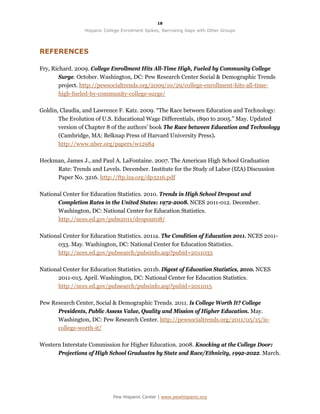 18

                 Hispanic College Enrollment Spikes, Narrowing Gaps with Other Groups




REFERENCES

Fry, Richard. 2009. College Enrollment Hits All-Time High, Fueled by Community College
        Surge. October. Washington, DC: Pew Research Center Social & Demographic Trends
        project. http://pewsocialtrends.org/2009/10/29/college-enrollment-hits-all-time-
        high-fueled-by-community-college-surge/

Goldin, Claudia, and Lawrence F. Katz. 2009. “The Race between Education and Technology:
       The Evolution of U.S. Educational Wage Differentials, 1890 to 2005.” May. Updated
       version of Chapter 8 of the authors’ book The Race between Education and Technology
       (Cambridge, MA: Belknap Press of Harvard University Press).
       http://www.nber.org/papers/w12984

Heckman, James J., and Paul A. LaFontaine. 2007. The American High School Graduation
     Rate: Trends and Levels. December. Institute for the Study of Labor (IZA) Discussion
     Paper No. 3216. http://ftp.iza.org/dp3216.pdf

National Center for Education Statistics. 2010. Trends in High School Dropout and
      Completion Rates in the United States: 1972-2008. NCES 2011-012. December.
      Washington, DC: National Center for Education Statistics.
      http://nces.ed.gov/pubs2011/dropout08/

National Center for Education Statistics. 2011a. The Condition of Education 2011. NCES 2011-
      033. May. Washington, DC: National Center for Education Statistics.
      http://nces.ed.gov/pubsearch/pubsinfo.asp?pubid=2011033

National Center for Education Statistics. 2011b. Digest of Education Statistics, 2010. NCES
      2011-015. April. Washington, DC: National Center for Education Statistics.
      http://nces.ed.gov/pubsearch/pubsinfo.asp?pubid=2011015

Pew Research Center, Social & Demographic Trends. 2011. Is College Worth It? College
      Presidents, Public Assess Value, Quality and Mission of Higher Education. May.
      Washington, DC: Pew Research Center. http://pewsocialtrends.org/2011/05/15/is-
      college-worth-it/

Western Interstate Commission for Higher Education. 2008. Knocking at the College Door:
      Projections of High School Graduates by State and Race/Ethnicity, 1992-2022. March.




                             Pew Hispanic Center | www.pewhispanic.org
 