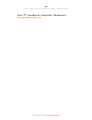 19

         Hispanic College Enrollment Spikes, Narrowing Gaps with Other Groups




Boulder, CO: Western Interstate Commission for Higher Education.
http://www.wiche.edu/knocking




                     Pew Hispanic Center | www.pewhispanic.org
 