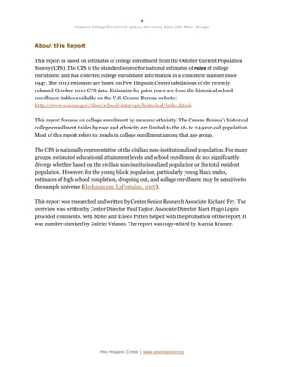 2

                  Hispanic College Enrollment Spikes, Narrowing Gaps with Other Groups




About this Report

This report is based on estimates of college enrollment from the October Current Population
Survey (CPS). The CPS is the standard source for national estimates of rates of college
enrollment and has collected college enrollment information in a consistent manner since
1947. The 2010 estimates are based on Pew Hispanic Center tabulations of the recently
released October 2010 CPS data. Estimates for prior years are from the historical school
enrollment tables available on the U.S. Census Bureau website:
http://www.census.gov/hhes/school/data/cps/historical/index.html.

This report focuses on college enrollment by race and ethnicity. The Census Bureau’s historical
college enrollment tables by race and ethnicity are limited to the 18- to 24-year-old population.
Most of this report refers to trends in college enrollment among that age group.

The CPS is nationally representative of the civilian non-institutionalized population. For many
groups, estimated educational attainment levels and school enrollment do not significantly
diverge whether based on the civilian non-institutionalized population or the total resident
population. However, for the young black population, particularly young black males,
estimates of high school completion, dropping out, and college enrollment may be sensitive to
the sample universe (Heckman and LaFontaine, 2007).

This report was researched and written by Center Senior Research Associate Richard Fry. The
overview was written by Center Director Paul Taylor. Associate Director Mark Hugo Lopez
provided comments. Seth Motel and Eileen Patten helped with the production of the report. It
was number-checked by Gabriel Velasco. The report was copy-edited by Marcia Kramer.




                              Pew Hispanic Center | www.pewhispanic.org
 