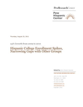 Thursday, August 25, 2011




24% Growth from 2009 to 2010

Hispanic College Enrollment Spikes,
Narrowing Gaps with Other Groups




                               Richard Fry, Senior Research Associate


                               FOR FURTHER INFORMATION CONTACT:


                               1615 L St, N.W., Suite 700
                               Washington, D.C. 20036

                               Tel (202) 419-3600

                               Fax (202) 419-3608

                               info@pewhispanic.org

                               www.pewhispanic.org

                               Copyright © 2011
 