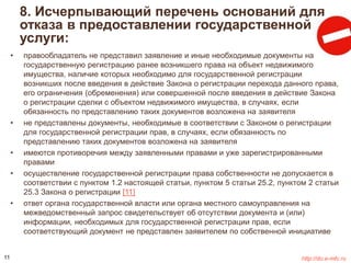 8. Исчерпывающий перечень оснований для 
отказа в предоставлении государственной 
услуги: 
• правообладатель не представил заявление и иные необходимые документы на 
государственную регистрацию ранее возникшего права на объект недвижимого 
имущества, наличие которых необходимо для государственной регистрации 
возникших после введения в действие Закона о регистрации перехода данного права, 
его ограничения (обременения) или совершенной после введения в действие Закона 
о регистрации сделки с объектом недвижимого имущества, в случаях, если 
обязанность по представлению таких документов возложена на заявителя 
• не представлены документы, необходимые в соответствии с Законом о регистрации 
для государственной регистрации прав, в случаях, если обязанность по 
представлению таких документов возложена на заявителя 
• имеются противоречия между заявленными правами и уже зарегистрированными 
правами 
• осуществление государственной регистрации права собственности не допускается в 
соответствии с пунктом 1.2 настоящей статьи, пунктом 5 статьи 25.2, пунктом 2 статьи 
25.3 Закона о регистрации [11] 
• ответ органа государственной власти или органа местного самоуправления на 
межведомственный запрос свидетельствует об отсутствии документа и (или) 
информации, необходимых для государственной регистрации прав, если 
соответствующий документ не представлен заявителем по собственной инициативе 
11 http://do.e-mfc.ru 
 