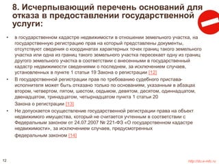 8. Исчерпывающий перечень оснований для 
отказа в предоставлении государственной 
услуги: 
• в государственном кадастре недвижимости в отношении земельного участка, на 
государственную регистрацию прав на который представлены документы, 
отсутствуют сведения о координатах характерных точек границ такого земельного 
участка или одна из границ такого земельного участка пересекает одну из границ 
другого земельного участка в соответствии с внесенными в государственный 
кадастр недвижимости сведениями о последнем, за исключением случаев, 
установленных в пункте 1 статьи 19 Закона о регистрации [12] 
• В государственной регистрации прав по требованию судебного пристава- 
исполнителя может быть отказано только по основаниям, указанным в абзацах 
втором, четвертом, пятом, шестом, седьмом, девятом, десятом, одиннадцатом, 
двенадцатом, тринадцатом, четырнадцатом пункта 1 статьи 20 
Закона о регистрации [13] 
• Не допускается осуществление государственной регистрации права на объект 
недвижимого имущества, который не считается учтенным в соответствии с 
Федеральным законом от 24.07.2007 № 221-ФЗ «О государственном кадастре 
недвижимости», за исключением случаев, предусмотренных 
федеральным законом [14] 
12 http://do.e-mfc.ru 
 