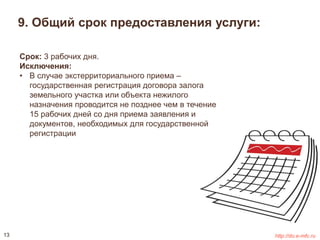 9. Общий срок предоставления услуги: 
Срок: 3 рабочих дня. 
Исключения: 
• В случае экстерриториального приема – 
государственная регистрация договора залога 
земельного участка или объекта нежилого 
назначения проводится не позднее чем в течение 
15 рабочих дней со дня приема заявления и 
документов, необходимых для государственной 
регистрации 
13 http://do.e-mfc.ru 
 