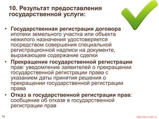 10. Результат предоставления 
государственной услуги: 
• Государственная регистрация договора 
ипотеки земельного участка или объекта 
нежилого назначения удостоверяется 
посредством совершения специальной 
регистрационной надписи на документе, 
выражающем содержание сделки 
• Прекращение государственной регистрации 
прав: уведомление заявителей о прекращении 
государственной регистрации права с 
указанием даты принятия решения о 
прекращении государственной регистрации 
права 
• Отказ в государственной регистрации прав: 
сообщение об отказе в государственной 
регистрации прав 
14 http://do.e-mfc.ru 
 