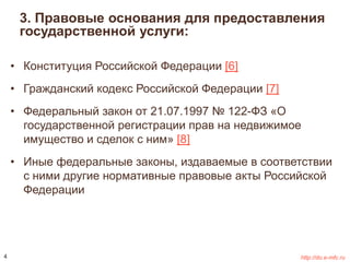 3. Правовые основания для предоставления 
государственной услуги: 
• Конституция Российской Федерации [6] 
• Гражданский кодекс Российской Федерации [7] 
• Федеральный закон от 21.07.1997 № 122-ФЗ «О 
государственной регистрации прав на недвижимое 
имущество и сделок с ним» [8] 
• Иные федеральные законы, издаваемые в соответствии 
с ними другие нормативные правовые акты Российской 
Федерации 
4 http://do.e-mfc.ru 
 