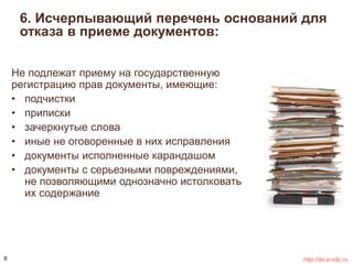 6. Исчерпывающий перечень оснований для 
отказа в приеме документов: 
Не подлежат приему на государственную 
регистрацию прав документы, имеющие: 
• подчистки 
• приписки 
• зачеркнутые слова 
• иные не оговоренные в них исправления 
• документы исполненные карандашом 
• документы с серьезными повреждениями, 
не позволяющими однозначно истолковать 
их содержание 
8 http://do.e-mfc.ru 
 
