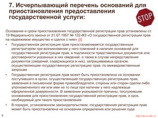 7. Исчерпывающий перечень оснований для 
приостановления предоставления 
государственной услуги: 
Основания и сроки приостановления государственной регистрации прав установлены ст. 
19 Федерального закона от 21.07.1997 № 122-ФЗ «О государственной регистрации прав 
на недвижимое имущество и сделок с ним» [9] 
• Государственная регистрация прав приостанавливается государственным 
регистратором при возникновении у него сомнений в наличии оснований для 
государственной регистрации прав, в подлинности представленных документов или 
достоверности указанных в них сведений, а также в случае непредставления 
документов (сведений, содержащихся в них), запрашиваемых органом, 
осуществляющим государственную регистрацию прав, по межведомственным 
запросам 
• Государственная регистрация прав может быть приостановлена на основании 
поступившего в орган, осуществляющий государственную регистрацию прав, 
заявления в письменной форме правообладателя, стороны или сторон сделки либо 
уполномоченного им или ими на то лица при наличии у него надлежаще 
оформленной доверенности. В заявлении указываются причины, послужившие 
основанием для приостановления государственной регистрации прав, и срок, 
необходимый для такого приостановления 
• В порядке, установленном законодательством, государственная регистрация прав 
может быть приостановлена на основании определения или решения суда 
9 http://do.e-mfc.ru 
 