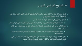 5-‫المرن‬ ‫الدراسي‬ ‫المنهج‬
‫تتميز‬‫بالمرونة‬ ‫االفتراضية‬ ‫المدرسة‬ ‫مقررات‬‫في‬ ‫يحدث‬ ‫الذي‬ ‫التغير‬ ‫لتواكب‬ ‫والديناميكية‬
‫التعلم‬ ‫أساليب‬ ‫أو‬ ‫المعرفة‬‫اإللكتروني‬.
‫التعديل‬‫بعد‬ ‫عاما‬ ‫الدراسية‬ ‫المناهج‬ ‫في‬ ‫والتطوير‬‫عام‬
‫أن‬ ‫يمكن‬ ‫التي‬ ‫التغيرات‬ ‫نتيجة‬ ‫أو‬ ‫المعلمين‬ ‫أو‬ ‫الطالب‬ ‫من‬ ‫ترد‬ ‫التي‬ ‫الراجعة‬ ‫التغذية‬ ‫على‬ ‫اعتمادا‬‫تحدث‬.
‫على‬ ‫اجباره‬ ‫دون‬ ‫متنوعة‬ ‫مصادر‬ ‫من‬ ‫للمعرفة‬ ‫تحصيله‬ ‫في‬ ‫أكبر‬ ‫حرية‬ ‫الطالب‬ ‫منح‬‫كتاب‬
‫محدد‬ ‫دراسي‬
‫االجتماعي‬ ‫التواصل‬ ‫وأدوات‬ ‫اإلنترنت‬ ‫شبكة‬ ‫استغالل‬‫كجزء‬‫في‬ ‫الطالب‬ ‫يستخدمها‬ ‫التي‬ ‫األدوات‬ ‫من‬
‫للمعرفة‬ ‫تحصيله‬.
‫توفير‬‫على‬ ‫الطالب‬ ‫معها‬ ‫يتعامل‬ ‫التي‬ ‫التعليمية‬ ‫المصادر‬ ‫وكافة‬ ‫الدراسية‬ ‫المقررات‬ ‫كافة‬
‫التابعة‬ ‫البيانات‬ ‫قاعدة‬‫الجميع‬ ‫قبل‬ ‫من‬ ‫للوصول‬ ‫متاحة‬ ‫لتكون‬ ‫للمدرسة‬.
 