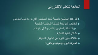 ‫اإللكتروني‬ ‫للتعلم‬ ‫الحاجة‬
‫يوم‬ ‫بعد‬ ‫يوما‬ ‫يزداد‬ ‫الذي‬ ‫المتعلمين‬ ‫لعدد‬ ‫بالنسبة‬ ‫المعلمين‬ ‫عدد‬ ‫قلة‬
‫التقليدية‬ ‫التعليمية‬ ‫للعملية‬ ‫المرتفعة‬ ‫التكاليف‬
‫والوقت‬ ‫والنقل‬ ‫والكتب‬ ‫بالمدارس‬ ‫والمتمثلة‬.
‫التحتية‬ ‫البنية‬ ‫مشاكل‬.
‫السابقة‬ ‫األجيال‬ ‫عن‬ ‫اليوم‬ ‫جيل‬ ‫اختالف‬.
‫ومتغيرة‬ ‫ديناميكية‬ ‫اليوم‬ ‫المعرفة‬.
 