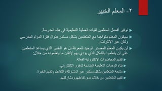 2-‫المعلم‬‫الخبير‬
‫المدرسة‬ ‫هذه‬ ‫في‬ ‫التعليمية‬ ‫العملية‬ ‫لقيادة‬ ‫المعلمين‬ ‫أفضل‬ ‫توفير‬.
‫المدرسي‬ ‫الدوام‬ ‫فترة‬ ‫طوال‬ ‫مستمر‬ ‫بشكل‬ ‫المتعلمين‬ ‫مع‬ ‫متواجدا‬ ‫المعلم‬ ‫سيكون‬
‫اإلنترنت‬ ‫عبر‬ ‫ولكن‬.
‫الخبير‬ ‫هو‬ ‫بل‬ ‫للمعرفة‬ ‫الوحيد‬ ‫المصدر‬ ‫المعلم‬ ‫يكون‬ ‫لن‬‫يساعد‬ ‫الذي‬‫المتعلمين‬
‫على‬‫يتعلمونه‬ ‫ما‬ ‫إلتقان‬ ‫بهم‬ ‫يؤدي‬ ‫الذي‬ ‫بالشكل‬ ‫يتعلموا‬ ‫أن‬‫خالل‬ ‫من‬:
‫الفعالة‬ ‫اإللكترونية‬ ‫المحاضرات‬ ‫تقديم‬.
‫بناء‬‫المناسبة‬ ‫التعليمية‬ ‫الوحدات‬‫اإللكتروني‬ ‫للمقرر‬.
‫المتعلمين‬ ‫متابعة‬‫عبر‬ ‫مستمر‬ ‫بشكل‬‫المشاركة‬‫وتقديم‬ ‫والتفاعل‬‫الخبرة‬.
‫تقييم‬‫المتعلمين‬‫ومشاركتهم‬ ‫تفاعلهم‬ ‫مدى‬ ‫خالل‬ ‫من‬.
 