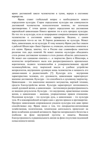 ярких достижений завело человечество в тупик, вернув в состояние
варварства.
Франк ставит глобальный вопрос о необходимости нового
определения культуры. Старое определение культуры как совокупности
достижений человечества психологически понятно, но логически
противоречиво. С точки зрения старого определения все достижения
европейской цивилизации Нового времени это и есть прогресс культуры.
Но что это за культура, если ее непрерывное совершенствование приводит
человечество к состоянию нового варварства. Видимо, с самим
определением что-то не так. В Европе развивалась не культура. Может
быть, цивилизация, но не культура. К тому моменту Франк уже был знаком
с работой Шпенглера «Закат Европы» и, очевидно, испытывал симпатию к
его идеям. Правда, замечал, что в России еще славянофилы наметили
различие этих двух понятий. Не может понятие «культура» объединять
столь разные достижения человека в столь разных областях деятельности.
Не может оно одинаково означать «…и творчество Данте и Шекспира, и
количество потребляемого мыла или распространенность крахмальных
воротничков, подвиги человеколюбия и усовершенствование орудий
человекоубийства, силу творческой мысли и удобное устройство
ватерклозетов, внутреннюю духовную мощь человечества и мощность его
динамо-машин и радиостанций» [7]. Культура есть внутренняя
характеристика человека, его духовности, цивилизация характеризует
внешние достижения. Культура – это способность к духовному творчеству.
Цивилизация – это накопление внешнего могущества, мертвой техники,
средств благоустройства жизни. Культура характеризует интенсивность
самой духовной жизни, а цивилизация – экстенсивную распространенность
ее внешних результатов. Культура – это внутренние, нравственные основы
жизни, а цивилизация – внешние, упорядоченные правом отношения.
Подлинная культура – это культура духа, а цивилизация – это культура
тела. И в новоевропейской истории одно с другим пришло в противоречие.
Прогресс цивилизации сопровождался упадком культуры или даже прямо
способствовал ему. Франк писал о том, что лихорадочно-интенсивная
хозяйственная, политическая, техническая деятельность происходит на
фоне ослабления духовной активности. Царство материального богатства и
изобилия на фоне внутренней пустоты и нищеты. Внешняя
благоустроенность и рациональность жизни на фоне отсутствия подлинной
осмысленности жизни.
Copyright ОАО «ЦКБ «БИБКОМ» & ООО «Aгентство Kнига-Cервис»
 