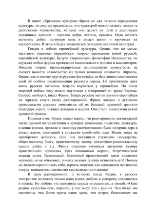 В книге «Крушение кумиров» Франк не дал четкого определения
культуры, но смутно предполагал, что культурой можно назвать только те
достижения человечества, которые оно делает на пути к реализации
подлинных идеалов – идеалов добра, истины, красоты. Надо познать
истинное добро, истинную цель и смысл жизни и научиться их
осуществлять. В этом и будет заключаться созидание истинной культуры.
Говоря о гибели европейской культуры, Франк, тем не менее,
негативно оценивал евразийскую теорию зарождения новой русской,
евразийской культуры. Будучи сторонником философии Всеединства, он
осуждал любые формы проявления национального эгоизма и высокомерия.
Никакая теория, пропагандирующая национальную замкнутость, не
сможет вывести человечество из тупика взаимной ненависти. Впрочем,
Франк, как и многие другие русские философы, не был лишен мессианских
идей об особом предназначении русского народа. На протяжении двух
веков русские пытались чему-то научиться у европейцев. Но после
мировой войны чему можно научиться у озверевшей от крови Европы.
Скорее, наоборот, писал Франк. Теперь русские могли поучить европейцев
на горьком опыте своих разочарований. Франк говорил о духовном
превосходстве русских эмигрантов, об их большей духовной зрелости
благодаря утрате ложных кумиров и идолов. Они стали носителями некой
духовной правды.
Подводя итог, Франк делает вывод, что разочарование значительной
части русской интеллигенции в кумирах революции, политики, культуры,
в конце концов, привело к главному разочарованию: была потеряна вера в
смысл жизни, состоящий в служении какой-либо идее. Жизнь вовсе не
приобретает ценность, если она посвящена служению государству,
общественному благу, нравственному закону, отвлечённо-рациональному
идеалу добра и т.д. Франк отдельно упомянул крушение кумира
нравственного идеализма, крах автономной морали, безрелигиозной
морали долга. Всесильный, безличный нравственный закон подавляет
человека, но не объясняет, почему человек должен исполнять его? Почему
он должен ограничивать себя, терпеть лишения для исполнения неизвестно
откуда взявшегося, неизвестно кем выведенного закона?
В цепи разочарований, о которых писал Франк, у русских
эмигрантов оставался только один идеал, любовь к которому сохранялась
и крепла. Но любовь эта наполняла сердца не радостью, а тоской. «Одно
родное существо есть, впрочем, у нас всех: это - родина. Чем более мы
несчастны, чем более пусты наши души, тем острее, болезненнее мы
Copyright ОАО «ЦКБ «БИБКОМ» & ООО «Aгентство Kнига-Cервис»
 