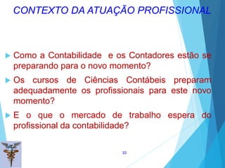  Como a Contabilidade e os Contadores estão se
preparando para o novo momento?
 Os cursos de Ciências Contábeis preparam
adequadamente os profissionais para este novo
momento?
 E o que o mercado de trabalho espera do
profissional da contabilidade?
10
CONTEXTO DA ATUAÇÃO PROFISSIONAL
 