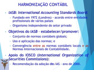 HARMONIZAÇÃO CONTÁBIL
• IASB: International Accounting Standards Board:
• Fundado em 1972 (Londres) - acordo entre entidades
profissionais de vários países
• Organismo independente do setor privado
• Objetivos do IASB – estabelecer/promover:
• Conjunto de normas contábeis globais;
• Uso e aplicação das normas; e
• Convergência entre as normas contábeis locais e as
Normas Internacionais de Contabilidade.
• Apoio do IOSCO (International Organization of
Securities Commissions):
• Recomendação da adoção das IAS – ano de 2000.
12
 