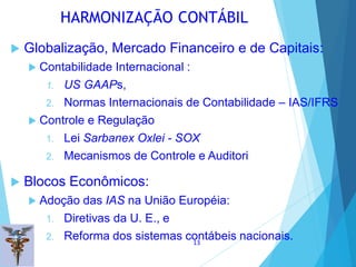  Globalização, Mercado Financeiro e de Capitais:
 Contabilidade Internacional :
1. US GAAPs,
2. Normas Internacionais de Contabilidade – IAS/IFRS
 Controle e Regulação
1. Lei Sarbanex Oxlei - SOX
2. Mecanismos de Controle e Auditori
 Blocos Econômicos:
 Adoção das IAS na União Européia:
1. Diretivas da U. E., e
2. Reforma dos sistemas contábeis nacionais.
HARMONIZAÇÃO CONTÁBIL
13
 