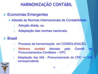  Economias Emergentes
 Adesão às Normas Internacionais de Contabilidade :
1. Adoção direta, ou
2. Adaptação das normas nacionais.
 Brasil
1. Processo de harmonização em CONSOLIDAÇÃO,
2. Reforma contábil liderada pelo Comitê de
Pronunciamentos Contábeis – CPC
3. Adaptação das IAS - Pronunciamento do CPC => IAS
correspondente
HARMONIZAÇÃO CONTÁBIL
14
 