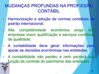 • Harmonização e adoção de normas contábeis de
padrão internacional;
• Alta competitividade econômica exige das
empresas maior qualificação e serviços contábeis
de qualidade;
• A contabilidade deve gerar informações para
apoiar as decisões econômicas nas entidades;
• A contabilidade não perdeu e nem perderá sua
função de controle do patrimônio das entidades.
17
17
MUDANÇAS PROFUNDAS NA PROFISSÃO
CONTÁBIL
 
