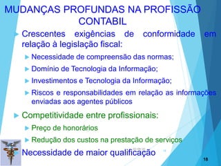 02/09/20
18
18
 Crescentes exigências de conformidade em
relação à legislação fiscal:
 Necessidade de compreensão das normas;
 Domínio de Tecnologia da Informação;
 Investimentos e Tecnologia da Informação;
 Riscos e responsabilidades em relação as informações
enviadas aos agentes públicos
 Competitividade entre profissionais:
 Preço de honorários
 Redução dos custos na prestação de serviços
 Necessidade de maior qualificação
18
MUDANÇAS PROFUNDAS NA PROFISSÃO
CONTABIL
 