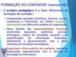 FORMAÇÃO DO CONTADOR: Diretrizes MEC
 O projeto pedagógico é o fator diferencial na
formação do contador:
 Compreender questões científicas, técnicas, sociais,
econômicas e financeiras, em âmbito nacional e
internacional em diferentes modelos de organização;
 Pleno domínio das responsabilidades funcionais
envolvendo apurações, auditorias, perícias,
arbitragens, noções de atividades atuariais e de
quantificações de informações financeiras,
patrimoniais e governamentais, com a plena
utilização de inovações tecnológicas;
 Capacidade crítico-analítica de avaliação, quanto às
implicações organizacionais com o advento da
tecnologia da informação.
 