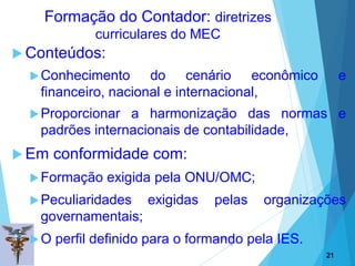 02/09/20
18
21
 Conteúdos:
Conhecimento do cenário econômico e
financeiro, nacional e internacional,
Proporcionar a harmonização das normas e
padrões internacionais de contabilidade,
 Em conformidade com:
Formação exigida pela ONU/OMC;
Peculiaridades exigidas pelas organizações
governamentais;
O perfil definido para o formando pela IES.
21
Formação do Contador: diretrizes
curriculares do MEC
 