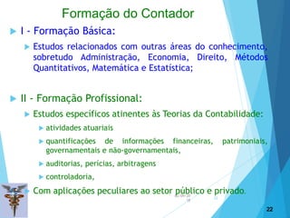 02/09/20
18
22
 I - Formação Básica:
 Estudos relacionados com outras áreas do conhecimento,
sobretudo Administração, Economia, Direito, Métodos
Quantitativos, Matemática e Estatística;
 II - Formação Profissional:
 Estudos específicos atinentes às Teorias da Contabilidade:
 atividades atuariais
 quantificações de informações financeiras, patrimoniais,
governamentais e não-governamentais,
 auditorias, perícias, arbitragens
 controladoria,
 Com aplicações peculiares ao setor público e privado.
22
Formação do Contador
 