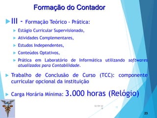 02/09/20
18
23
III - Formação Teórico - Prática:
 Estágio Curricular Supervisionado,
 Atividades Complementares,
 Estudos Independentes,
 Conteúdos Optativos,
 Prática em Laboratório de Informática utilizando softwares
atualizados para Contabilidade.
 Trabalho de Conclusão de Curso (TCC): componente
curricular opcional da instituição
 Carga Horária Mínima: 3.000 horas (Relógio)
23
Formação do Contador
 