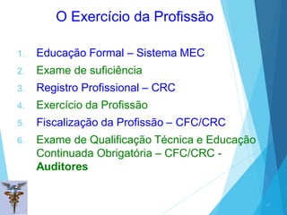 O Exercício da Profissão
1. Educação Formal – Sistema MEC
2. Exame de suficiência
3. Registro Profissional – CRC
4. Exercício da Profissão
5. Fiscalização da Profissão – CFC/CRC
6. Exame de Qualificação Técnica e Educação
Continuada Obrigatória – CFC/CRC -
Auditores
29
 