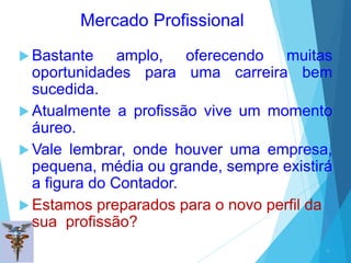Mercado Profissional
 Bastante amplo, oferecendo muitas
oportunidades para uma carreira bem
sucedida.
 Atualmente a profissão vive um momento
áureo.
 Vale lembrar, onde houver uma empresa,
pequena, média ou grande, sempre existirá
a figura do Contador.
 Estamos preparados para o novo perfil da
sua profissão?
31
 