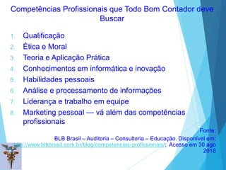 Competências Profissionais que Todo Bom Contador deve
Buscar
1. Qualificação
2. Ética e Moral
3. Teoria e Aplicação Prática
4. Conhecimentos em informática e inovação
5. Habilidades pessoais
6. Análise e processamento de informações
7. Liderança e trabalho em equipe
8. Marketing pessoal — vá além das competências
profissionais
Fonte:
BLB Brasil – Auditoria – Consultoria – Educação. Disponível em:
http://www.blbbrasil.com.br/blog/competencias-profissionais/; Acesso em 30 ago
2018
 
