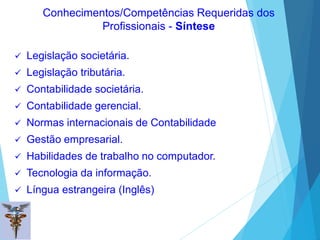  Legislação societária.
 Legislação tributária.
 Contabilidade societária.
 Contabilidade gerencial.
 Normas internacionais de Contabilidade
 Gestão empresarial.
 Habilidades de trabalho no computador.
 Tecnologia da informação.
 Língua estrangeira (Inglês)
Conhecimentos/Competências Requeridas dos
Profissionais - Síntese
 