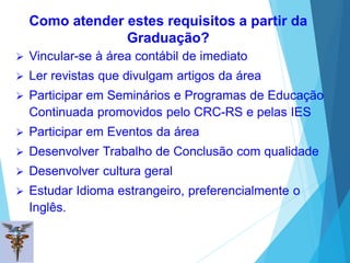 Como atender estes requisitos a partir da
Graduação?
 Vincular-se à área contábil de imediato
 Ler revistas que divulgam artigos da área
 Participar em Seminários e Programas de Educação
Continuada promovidos pelo CRC-RS e pelas IES
 Participar em Eventos da área
 Desenvolver Trabalho de Conclusão com qualidade
 Desenvolver cultura geral
 Estudar Idioma estrangeiro, preferencialmente o
Inglês.
 