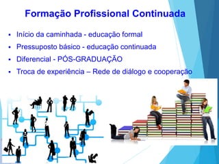  Início da caminhada - educação formal
 Pressuposto básico - educação continuada
 Diferencial - PÓS-GRADUAÇÃO
 Troca de experiência – Rede de diálogo e cooperação
Formação Profissional Continuada
 