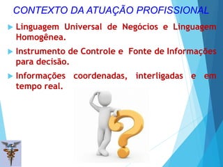  Linguagem Universal de Negócios e Linguagem
Homogênea.
 Instrumento de Controle e Fonte de Informações
para decisão.
 Informações coordenadas, interligadas e em
tempo real.
8
CONTEXTO DA ATUAÇÃO PROFISSIONAL
 