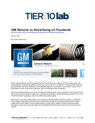  
GM Returns to Advertising on Facebook
http://tier10lab.com/2013/04/09/general-motors-returns-facebook-advertising/
April 9, 2013
By Xavier Villarmarzo
When General Motors pulled its advertising from Facebook back in May of 2012, just days before the
social platform’s initial public offering, many saw it as a vote of no confidence. The automaker reasoned
that Facebook ads were “ineffective” and “had little impact on consumers,” according to a report in the
Wall Street Journal. Less than a year later, GM is changing its tune completely.
GM announced its intentions to return to Facebook advertising via a test program for the Chevrolet Sonic.
But it won’t only be Facebook. GM says it will also be using other mobile advertising solutions for its new
“Find The Roads” campaign, which is a mobile-only pilot program.
GM’s return could also be attributed to the advertiser-friendly features recently released on Facebook,
most notably Graph Search and the plans for the more visually rich news feed that focuses on high-
quality photos and videos. As previously reported, Graph Search allows for easier searching within
Facebook, connecting users with pages that their friends associate with most whenever they submit a
search.
 