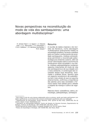 Artigo




Novas perspectivas na reconstituição do
modo de vida dos sambaquieiros: uma
abordagem multidisciplinar1


  R. Scheel-Ybert 2; S. Eggers 3; V. Wesolo-
 wski 4; C.C. Petronilho 3; C.H. Boyadjian 3;
                                                   Resumo
P.A.D. DeBlasis 5; M. Barbosa-Guimarães 2;         A reunião de dados originais e de revi-
                               M.D. Gaspar 2       sões da literatura, numa abordagem
                                                   multidisciplinar praticamente inédita na
                                                   arqueologia brasileira, forneceu subsídios
                                                   para um melhor conhecimento da socie-
                                                   dade sambaquieira. Análises antracoló-
                                                   gicas permitiram a reconstrução paleo-
                                                   ecológica do ambiente costeiro, além de
                                                   prover informações sobre a economia do
                                                   combustível nesta sociedade e sua die-
                                                   ta. Análises paleopatológicas revelaram
                                                   aspectos importantes do modo de vida
                                                   dos sambaquieiros e de sua relação com
                                                   o meio ambiente. A combinação dos re-
                                                   sultados destas duas disciplinas, asso-
                                                   ciadas a análises líticas, apontou para
                                                   um espectro econômico e de subsistên-
                                                   cia bem mais amplo do que se supunha
                                                   anteriormente, confirmou a importância
                                                   das plantas para esta sociedade e for-
                                                   neceu bases mais sólidas para o debate
                                                   a respeito de manejo e cultivo de vege-
                                                   tais.

                                                   Palavras-chave: subsistência, cultivo, an-
                                                   tracologia, paleopatologia, sambaquis

1
  Este artigo é fruto de uma intensa colaboração entre os autores, sendo que todos participaram com
dados significativos; as primeiras três autoras contribuíram igualmente para sua realização.
2
   Departamento de Antropologia, Museu Nacional, UFRJ. Quinta da Boa Vista. 20940-040, Rio de
Janeiro, Brasil. E-mail: Rita@Scheel.com
3
  Laboratório de Antropologia Biológica, Centro de Estudos do Genoma Humano, Departamento de
Biologia, Instituto de Biociências, USP. 05508-900, São Paulo, Brasil
4
  Escola Nacional de Saúde Pública, Fundação Oswaldo Cruz, Rio de Janeiro, Brasil
5
  Museu de Arqueologia e Etnologia, USP. 05508-900, São Paulo, Brasil


                                                         Revista Arqueologia, 16: 109-137, 2003   109
 