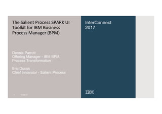 InterConnect
2017
The	Salient	Process	SPARK	UI	
Toolkit	for	IBM	Business	
Process	Manager	(BPM)
Dennis Parrott
Offering Manager - IBM BPM,
Process Transformation
Eric Ducos
Chief Innovator - Salient Process
1 11/03/17
 