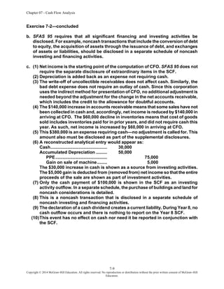 Chapter 07 - Cash Flow Analysis
7-9
Copyright © 2014 McGraw-Hill Education. All rights reserved. No reproduction or distribution without the prior written consent of McGraw-Hill
Education.
Exercise 7-2—concluded
b. SFAS 95 requires that all significant financing and investing activities be
disclosed. For example, noncash transactions that include the conversion of debt
to equity, the acquisition of assets through the issuance of debt, and exchanges
of assets or liabilities, should be disclosed in a separate schedule of noncash
investing and financing activities.
c. (1) Net income is the starting point of the computation of CFO. SFAS 95 does not
require the separate disclosure of extraordinary items in the SCF.
(2) Depreciation is added back as an expense not requiring cash.
(3) The write-off of uncollectible receivables does not affect cash. Similarly, the
bad debt expense does not require an outlay of cash. Since this corporation
uses the indirect method for presentation of CFO, no additional adjustment is
needed beyond the adjustment for the change in the net accounts receivable,
which includes the credit to the allowance for doubtful accounts.
(4) The $140,000 increase in accounts receivable means that some sales have not
been collected in cash and, accordingly, net income is reduced by $140,000 in
arriving at CFO. The $60,000 decline in inventories means that cost of goods
sold includes inventories paid for in prior years, and did not require cash this
year. As such, net income is increased by $60,000 in arriving at CFO.
(5) This $380,000 is an expense requiring cash—no adjustment is called for. This
amount also must be disclosed as part of the supplemental disclosures.
(6) A reconstructed analytical entry would appear as:
Cash.............................................. 30,000
Accumulated Depreciation ......... 50,000
PPE.......................................... 75,000
Gain on sale of machine........ 5,000
The $30,000 increase in cash is shown as a source from investing activities.
The $5,000 gain is deducted from (removed from) net income so that the entire
proceeds of the sale are shown as part of investment activities.
(7) Only the cash payment of $100,000 is shown in the SCF as an investing
activity outflow. In a separate schedule, the purchase of buildings and land for
noncash considerations is detailed.
(8) This is a noncash transaction that is disclosed in a separate schedule of
noncash investing and financing activities.
(9) The declaration of a cash dividend creates a current liability. During Year 8, no
cash outflow occurs and there is nothing to report on the Year 8 SCF.
(10)This event has no effect on cash nor need it be reported in conjunction with
the SCF.
 