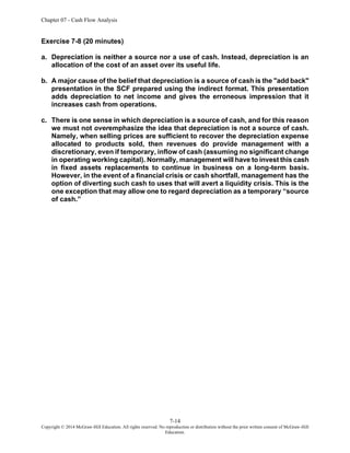 Chapter 07 - Cash Flow Analysis
7-14
Copyright © 2014 McGraw-Hill Education. All rights reserved. No reproduction or distribution without the prior written consent of McGraw-Hill
Education.
Exercise 7-8 (20 minutes)
a. Depreciation is neither a source nor a use of cash. Instead, depreciation is an
allocation of the cost of an asset over its useful life.
b. A major cause of the belief that depreciation is a source of cash is the "add back"
presentation in the SCF prepared using the indirect format. This presentation
adds depreciation to net income and gives the erroneous impression that it
increases cash from operations.
c. There is one sense in which depreciation is a source of cash, and for this reason
we must not overemphasize the idea that depreciation is not a source of cash.
Namely, when selling prices are sufficient to recover the depreciation expense
allocated to products sold, then revenues do provide management with a
discretionary, even if temporary, inflow of cash (assuming no significant change
in operating working capital). Normally, management will have to invest this cash
in fixed assets replacements to continue in business on a long-term basis.
However, in the event of a financial crisis or cash shortfall, management has the
option of diverting such cash to uses that will avert a liquidity crisis. This is the
one exception that may allow one to regard depreciation as a temporary “source
of cash.”
 
