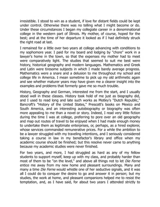 irresistible. I stood to win as a student, if love for distant fields could be kept
under control. Otherwise there was no telling what I might become or do.
Under these circumstances I began my collegiate career in a denominational
college in the western part of Illinois. My mother, of course, hoped for the
best; and at the time of her departure it looked as if I had definitely struck
the right road at last.
I remained for a little over two years at college advancing with conditions to
my sophomore year. I paid for my board and lodging by "chore" work in a
lawyer's home in the town, so that the expenses my mother had to meet
were comparatively light. The studies that seemed to suit me best were
history, historical geography and modern languages. Mathematics and Greek
and Latin were tiresome subjects in which I made barely average progress.
Mathematics were a snare and a delusion to me throughout my school and
college life in America. I mean sometime to pick up my old arithmetic again
and see whether maturer years may have given me a clearer insight into the
examples and problems that formerly gave me so much trouble.
History, Geography and German, interested me from the start, and I usually
stood well in these classes. History took hold of me just as biography did,
and I used to read long and late such works as Motley's "Dutch Republic,"
Bancroft's "History of the United States," Prescott's books on Mexico and
South America, and an interesting autobiography or biography was often
more appealing to me than a novel or story. Indeed, I read very little fiction
during the time I was at college, preferring to pore over an old geography
and map out routes of travel to be enjoyed when I had made enough money
to undertake them as legitimate enterprises, or, perhaps, as a hired explorer,
whose services commanded remunerative prices. For a while the ambition to
be a lawyer struggled with my traveling intentions, and I seriously considered
taking a course in law in my benefactor's library and office when my
academic course should be finished; but this resolve never came to anything
because my academic studies were never finished.
For two years, and more, I had struggled as hard as any of my fellow
students to support myself, keep up with my class, and probably harder than
most of them to be "on the level," and above all things not to let Die Ferne
entice me away from my new home and pleasant surroundings. Many and
many a time Die Ferne would whistle one of her seductive signals, and it was
all I could do to conquer the desire to go and answer it in person; but my
studies, the work at home, and pleasant companions helped me to resist the
temptation, and, as I have said, for about two years I attended strictly to
 