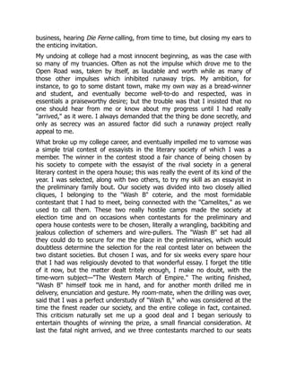 business, hearing Die Ferne calling, from time to time, but closing my ears to
the enticing invitation.
My undoing at college had a most innocent beginning, as was the case with
so many of my truancies. Often as not the impulse which drove me to the
Open Road was, taken by itself, as laudable and worth while as many of
those other impulses which inhibited runaway trips. My ambition, for
instance, to go to some distant town, make my own way as a bread-winner
and student, and eventually become well-to-do and respected, was in
essentials a praiseworthy desire; but the trouble was that I insisted that no
one should hear from me or know about my progress until I had really
"arrived," as it were. I always demanded that the thing be done secretly, and
only as secrecy was an assured factor did such a runaway project really
appeal to me.
What broke up my college career, and eventually impelled me to vamose was
a simple trial contest of essayists in the literary society of which I was a
member. The winner in the contest stood a fair chance of being chosen by
his society to compete with the essayist of the rival society in a general
literary contest in the opera house; this was really the event of its kind of the
year. I was selected, along with two others, to try my skill as an essayist in
the preliminary family bout. Our society was divided into two closely allied
cliques, I belonging to the "Wash B" coterie, and the most formidable
contestant that I had to meet, being connected with the "Camelites," as we
used to call them. These two really hostile camps made the society at
election time and on occasions when contestants for the preliminary and
opera house contests were to be chosen, literally a wrangling, backbiting and
jealous collection of schemers and wire-pullers. The "Wash B" set had all
they could do to secure for me the place in the preliminaries, which would
doubtless determine the selection for the real contest later on between the
two distant societies. But chosen I was, and for six weeks every spare hour
that I had was religiously devoted to that wonderful essay. I forget the title
of it now, but the matter dealt tritely enough, I make no doubt, with the
time-worn subject—"The Western March of Empire." The writing finished,
"Wash B" himself took me in hand, and for another month drilled me in
delivery, enunciation and gesture. My room-mate, when the drilling was over,
said that I was a perfect understudy of "Wash B," who was considered at the
time the finest reader our society, and the entire college in fact, contained.
This criticism naturally set me up a good deal and I began seriously to
entertain thoughts of winning the prize, a small financial consideration. At
last the fatal night arrived, and we three contestants marched to our seats
 