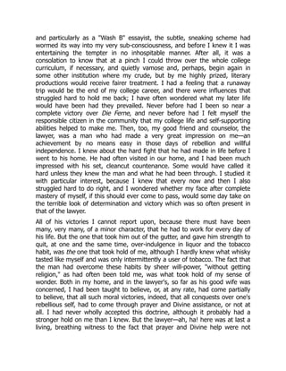 and particularly as a "Wash B" essayist, the subtle, sneaking scheme had
wormed its way into my very sub-consciousness, and before I knew it I was
entertaining the tempter in no inhospitable manner. After all, it was a
consolation to know that at a pinch I could throw over the whole college
curriculum, if necessary, and quietly vamose and, perhaps, begin again in
some other institution where my crude, but by me highly prized, literary
productions would receive fairer treatment. I had a feeling that a runaway
trip would be the end of my college career, and there were influences that
struggled hard to hold me back; I have often wondered what my later life
would have been had they prevailed. Never before had I been so near a
complete victory over Die Ferne, and never before had I felt myself the
responsible citizen in the community that my college life and self-supporting
abilities helped to make me. Then, too, my good friend and counselor, the
lawyer, was a man who had made a very great impression on me—an
achievement by no means easy in those days of rebellion and willful
independence. I knew about the hard fight that he had made in life before I
went to his home. He had often visited in our home, and I had been much
impressed with his set, cleancut countenance. Some would have called it
hard unless they knew the man and what he had been through. I studied it
with particular interest, because I knew that every now and then I also
struggled hard to do right, and I wondered whether my face after complete
mastery of myself, if this should ever come to pass, would some day take on
the terrible look of determination and victory which was so often present in
that of the lawyer.
All of his victories I cannot report upon, because there must have been
many, very many, of a minor character, that he had to work for every day of
his life. But the one that took him out of the gutter, and gave him strength to
quit, at one and the same time, over-indulgence in liquor and the tobacco
habit, was the one that took hold of me, although I hardly knew what whisky
tasted like myself and was only intermittently a user of tobacco. The fact that
the man had overcome these habits by sheer will-power, "without getting
religion," as had often been told me, was what took hold of my sense of
wonder. Both in my home, and in the lawyer's, so far as his good wife was
concerned, I had been taught to believe, or, at any rate, had come partially
to believe, that all such moral victories, indeed, that all conquests over one's
rebellious self, had to come through prayer and Divine assistance, or not at
all. I had never wholly accepted this doctrine, although it probably had a
stronger hold on me than I knew. But the lawyer—ah, ha! here was at last a
living, breathing witness to the fact that prayer and Divine help were not
 