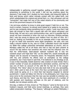 indispensable in gathering oneself together, putting evil habits aside, and
amounting to something in the world. I did not say anything about the
discovery I had made; but I studied my hero closely, and treasured highly all
facts and fancies which rather intimate contact with him called forth, and
which substantiated the original and primal fact—i.e., that will-power and not
"conversion" had made him one of the noted citizens of his community and
one of the prominent lawyers of his State.
I do not know whether he knew in what great respect I held him or not. This
much is certain, however; he almost never looked at or spoke to me severely,
and he was constantly doing something kind or useful. I wish now that I had
been old enough to have had a square talk with him about will-power and
Divine help. He was not a very communicative man, and it is possible that he
would not have consented to enter into such an interview, thinking perhaps
that I was too young to discuss such matters from his point of view. So I
lived on, looking up invariably to him as an example when it was necessary
to grit my teeth and overcome some slight temptation. His wife, who was
really a second mother to me, saw to it that I attended church and studied
my Bible—the college authorities demanded attendance at church, and on
Mondays called the roll of all those who had or had not been present at
church the day before—but somehow she never had the influence over me
that her white-haired, clean-shaven stalwart husband did. It was her
constant prayer and hope that "Gill," as she called him, would eventually get
religion and be assured of heavenly peace. He frequently attended church
with her, and certainly his efforts were as exemplary as the college
president's, but I have heard it said that, if he believed in any theology at all,
it was in that miserable, foolish doctrine—silly creation of weak minds—that a
certain number of souls are predestined to damnation anyhow, and that his
was one of them on account of the wild life he had led in his younger
manhood. This "story" about my hero also took hold of me very perceptibly,
and I often used to look at the man's fine face surreptitiously, and wonder
what could be going on in a mind that had become resigned to eternal
punishment. I could not follow him this far in his philosophy, but I have long
since come to the conclusion that the man was too sensible to entertain any
such theory, and that the "story" was the mere patchwork of a number of
wild guesses and injudicious surmises on the part of relatives, and his
lovable, but not always careful, wife.
One day, a relative of mine, known as "The Deacon," came to the town at my
hostess's request, and held some revival meetings, or, perhaps, they were
called consecration meetings. "The Deacon," although an ardent Methodist, I
 