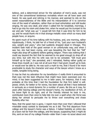 believe, and a determined striver for the salvation of men's souls, was not
one of the conventional boisterous revivalists whom we all have seen and
heard. He was quiet and retiring in his manner, and seemed to rely on the
sweet reasonableness of the Bible and his interpretation of it to convince
men of the need of salvation, rather than on loud exhortation and still louder
singing. He was very deaf, and when I called him for breakfast, mornings, I
had to go into his room and shake him, when he would put his trumpet to his
ear and ask "what was up." I would tell him that it was time for him to be
up, and he would thank me in that strange metallic voice which so many deaf
people have, or acquire.
He spent much of his time talking with his hostess, and, one morning, rather
injudiciously, I think, he told her of a friend of his, "just your own husband's
size, weight and years," who had suddenly dropped dead in Chicago. This
incident took hold of the good woman in an unfortunate way, and when I
saw her, she had been crying, and was bewailing the fact that her "Gill"
might also drop off suddenly before getting religion. There was nothing that I
could say beyond the fact that he seemed to me good enough to drop off at
any time; but with this his wife was not to be consoled. "Gill must give
himself up to God," she persisted, and I retreated, feeling rather guilty on
these lines myself, as I was not at all sure that I had given myself up to God,
or would ever be able to. He was such a myth to me, that I found it far more
practicable to study the character and ways of the lawyer whom I knew as a
visible, tangible living being.
It may be that my adoration for my benefactor—I really think it amounted to
that—was not the best influence that might have been exercised over my
mind; it has been suggested to me in later years, for instance, that it was
probably at this time that I laid the foundation for that firm belief in will-
power, which, for better or for worse, has been about all that I have believed
in seriously as a moral dynamic for a number of years. Be this as it may, for
years after leaving college and the lawyer's home, my recollection of him, of
his brave fight to do right, and of the friendly interest he took in me,
contributed more than once to help tide me over a spell when Die Ferne was
doing her utmost to persuade me to throw over everything and chase
foolishly after her.
Now, that the good man is gone, I regret more than ever that I allowed that
miserable essay contest to stampede me as it did. The first departure from
college and the lawyer's home was a failure. I halted foolishly an entire day
at a town not far from the college, and the lawyer, suspecting that I might do
this, sent on two of my college friends—older than I was—to scout about and
 