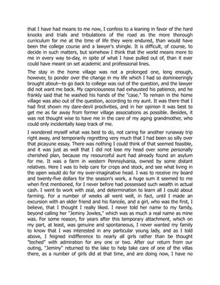that I have had means to me now, I confess to a leaning in favor of the hard
knocks and trials and tribulations of the road as the more thorough
curriculum for me at the time of life they were endured, than would have
been the college course and a lawyer's shingle. It is difficult, of course, to
decide in such matters, but somehow I think that the world means more to
me in every way to-day, in spite of what I have pulled out of, than it ever
could have meant on set academic and professional lines.
The stay in the home village was not a prolonged one, long enough,
however, to ponder over the change in my life which I had so domineeringly
brought about—to go back to college was out of the question, and the lawyer
did not want me back. My capriciousness had exhausted his patience, and he
frankly said that he washed his hands of the "case." To remain in the home
village was also out of the question, according to my aunt. It was there that I
had first shown my dare-devil proclivities, and in her opinion it was best to
get me as far away from former village associations as possible. Besides, it
was not thought wise to have me in the care of my aging grandmother, who
could only incidentally keep track of me.
I wondered myself what was best to do, not caring for another runaway trip
right away, and temporarily regretting very much that I had been so silly over
that picayune essay. There was nothing I could think of that seemed feasible,
and it was just as well that I did not lose my head over some personally
cherished plan, because my resourceful aunt had already found an asylum
for me. It was a farm in western Pennsylvania, owned by some distant
relatives. Here I was to help care for crops and stock, and see what living in
the open would do for my over-imaginative head. I was to receive my board
and twenty-five dollars for the season's work, a huge sum it seemed to me
when first mentioned, for I never before had possessed such wealth in actual
cash. I went to work with zeal, and determination to learn all I could about
farming. For a number of weeks all went well, in fact, until I made an
excursion with an older friend and his fiancée, and a girl, who was the first, I
believe, that I thought I really liked. I never told her name to my family,
beyond calling her "Jeminy Jowles," which was as much a real name as mine
was. For some reason, for years after this temporary attachment, which on
my part, at least, was genuine and spontaneous, I never wanted my family
to know that I was interested in any particular young lady, and as I told
above, I feigned indifference to nearly all girls rather than be thought
"teched" with admiration for any one or two. After our return from our
outing, "Jeminy" returned to the lake to help take care of one of the villas
there, as a number of girls did at that time, and are doing now, I have no
 