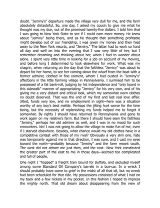 doubt. "Jeminy's" departure made the village very dull for me, and the farm
absolutely distasteful. So, one day, I asked my cousin to give me what he
thought was my due, out of the promised twenty-five dollars. I told him that
I was going to New York State to see if I could earn more money. He knew
about "Jeminy" being there, and as he thought that something profitable
might develop out of our friendship, I was given my money and then hied
away to the New York resorts, and "Jeminy." The latter had to work so hard
all day and well on into the evening that I saw very little of her, but I
remember dreaming and thinking about her, when I had to wander about
alone. I spent very little time in looking for a job on account of my moving,
and before long I determined to look elsewhere for work. What was my
chagrin, when returning on the day that the faithless "Jeminy" was about to
depart for her home, to see her coming down the wharf from the boat with a
former admirer, clothed in fine raiment, whom I had ousted in "Jeminy's"
affections in the little farming village in Pennsylvania. I surmised him to be
possessed of a fat bank-roll, judging by his independence and "only board in
this sidewalk" manner of appropriating "Jeminy" for his very own, and of his
giving me a very distant and critical look, which my somewhat worn clothes
no doubt deserved. That was the end of my first and last real love affair.
Jilted, funds very low, and no employment in sight—here was a situation
worthy of any boy's best mettle. Perhaps the jilting hurt worse for the time
being, but the necessity of replenishing my funds helped me to forget it
somewhat. By rights I should have returned to Pennsylvania and gone to
work again on my relative's farm. But there I should have seen the faithless
"Jeminy," perhaps her old admirer as well, and I was in no mood for such
encounters. No! I was not going to allow the village to make fun of me, even
if I starved elsewhere. Besides, what chance would my old clothes have in a
competitive contest with those of my rival? Obviously a very slim one. Fate
was temporarily against me in that direction, I was sure, and I cast my eyes
toward the north—probably because "Jeminy" and the farm meant south.
The west did not attract me just then, and the east—New York constituted
the greater part of the east to me in those days—seemed too complicated
and full of people.
One night I "hopped" a freight train bound for Buffalo, and secluded myself
among some Standard Oil Company's barrels in a box-car. In a wreck I
should probably have come to grief in the midst of all that oil, but no wreck
had been scheduled for that ride. My possessions consisted of what I had on
my back and a few nickels in my pocket. In this fashion I hoped to impress
the mighty north. That old dream about disappearing from the view of
 