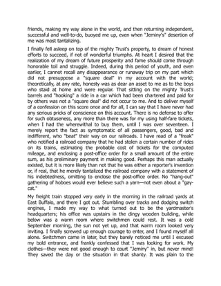 friends, making my way alone in the world, and then returning independent,
successful and well-to-do, buoyed me up, even when "Jeminy's" desertion of
me was most tantalizing.
I finally fell asleep on top of the mighty Trust's property, to dream of honest
efforts to succeed, if not of wonderful triumphs. At heart I desired that the
realization of my dream of future prosperity and fame should come through
honorable toil and struggle. Indeed, during this period of youth, and even
earlier, I cannot recall any disappearance or runaway trip on my part which
did not presuppose a "square deal" in my account with the world;
theoretically, at any rate, honesty was as dear an asset to me as to the boys
who staid at home and were regular. That sitting on the mighty Trust's
barrels and "hooking" a ride in a car which had been chartered and paid for
by others was not a "square deal" did not occur to me. And to deliver myself
of a confession on this score once and for all, I can say that I have never had
any serious pricks of conscience on this account. There is no defense to offer
for such obtuseness, any more than there was for my using half-fare tickets,
when I had the wherewithal to buy them, until I was over seventeen. I
merely report the fact as symptomatic of all passengers, good, bad and
indifferent, who "beat" their way on our railroads. I have read of a "freak"
who notified a railroad company that he had stolen a certain number of rides
on its trains, estimating the probable cost of tickets for the computed
mileage, and enclosing a post-office order for a small amount of the entire
sum, as his preliminary payment in making good. Perhaps this man actually
existed, but it is more likely than not that he was either a reporter's invention
or, if real, that he merely tantalized the railroad company with a statement of
his indebtedness, omitting to enclose the post-office order. No "hang-out"
gathering of hoboes would ever believe such a yarn—not even about a "gay-
cat."
My freight train stopped very early in the morning in the railroad yards at
East Buffalo, and there I got out. Stumbling over tracks and dodging switch
engines, I made my way to what turned out to be the yardmaster's
headquarters; his office was upstairs in the dingy wooden building, while
below was a warm room where switchmen could rest. It was a cold
September morning, the sun not yet up, and that warm room looked very
inviting. I finally screwed up enough courage to enter, and I found myself all
alone. Switchmen came in later, but they barely noticed me until I excused
my bold entrance, and frankly confessed that I was looking for work. My
clothes—they were not good enough to court "Jeminy" in, but never mind!
They saved the day or the situation in that shanty. It was plain to the
 
