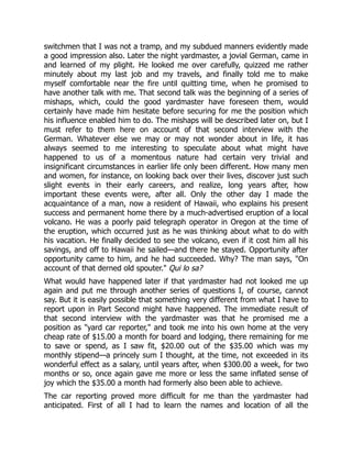 switchmen that I was not a tramp, and my subdued manners evidently made
a good impression also. Later the night yardmaster, a jovial German, came in
and learned of my plight. He looked me over carefully, quizzed me rather
minutely about my last job and my travels, and finally told me to make
myself comfortable near the fire until quitting time, when he promised to
have another talk with me. That second talk was the beginning of a series of
mishaps, which, could the good yardmaster have foreseen them, would
certainly have made him hesitate before securing for me the position which
his influence enabled him to do. The mishaps will be described later on, but I
must refer to them here on account of that second interview with the
German. Whatever else we may or may not wonder about in life, it has
always seemed to me interesting to speculate about what might have
happened to us of a momentous nature had certain very trivial and
insignificant circumstances in earlier life only been different. How many men
and women, for instance, on looking back over their lives, discover just such
slight events in their early careers, and realize, long years after, how
important these events were, after all. Only the other day I made the
acquaintance of a man, now a resident of Hawaii, who explains his present
success and permanent home there by a much-advertised eruption of a local
volcano. He was a poorly paid telegraph operator in Oregon at the time of
the eruption, which occurred just as he was thinking about what to do with
his vacation. He finally decided to see the volcano, even if it cost him all his
savings, and off to Hawaii he sailed—and there he stayed. Opportunity after
opportunity came to him, and he had succeeded. Why? The man says, "On
account of that derned old spouter." Qui lo sa?
What would have happened later if that yardmaster had not looked me up
again and put me through another series of questions I, of course, cannot
say. But it is easily possible that something very different from what I have to
report upon in Part Second might have happened. The immediate result of
that second interview with the yardmaster was that he promised me a
position as "yard car reporter," and took me into his own home at the very
cheap rate of $15.00 a month for board and lodging, there remaining for me
to save or spend, as I saw fit, $20.00 out of the $35.00 which was my
monthly stipend—a princely sum I thought, at the time, not exceeded in its
wonderful effect as a salary, until years after, when $300.00 a week, for two
months or so, once again gave me more or less the same inflated sense of
joy which the $35.00 a month had formerly also been able to achieve.
The car reporting proved more difficult for me than the yardmaster had
anticipated. First of all I had to learn the names and location of all the
 