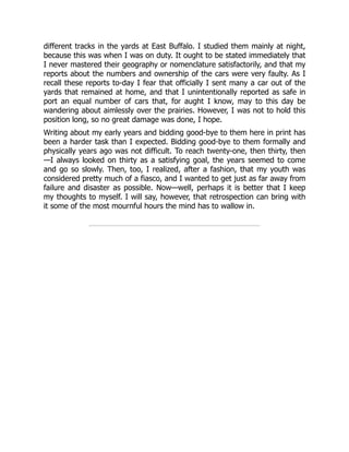 different tracks in the yards at East Buffalo. I studied them mainly at night,
because this was when I was on duty. It ought to be stated immediately that
I never mastered their geography or nomenclature satisfactorily, and that my
reports about the numbers and ownership of the cars were very faulty. As I
recall these reports to-day I fear that officially I sent many a car out of the
yards that remained at home, and that I unintentionally reported as safe in
port an equal number of cars that, for aught I know, may to this day be
wandering about aimlessly over the prairies. However, I was not to hold this
position long, so no great damage was done, I hope.
Writing about my early years and bidding good-bye to them here in print has
been a harder task than I expected. Bidding good-bye to them formally and
physically years ago was not difficult. To reach twenty-one, then thirty, then
—I always looked on thirty as a satisfying goal, the years seemed to come
and go so slowly. Then, too, I realized, after a fashion, that my youth was
considered pretty much of a fiasco, and I wanted to get just as far away from
failure and disaster as possible. Now—well, perhaps it is better that I keep
my thoughts to myself. I will say, however, that retrospection can bring with
it some of the most mournful hours the mind has to wallow in.
 