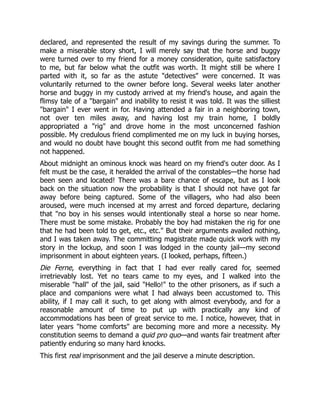 declared, and represented the result of my savings during the summer. To
make a miserable story short, I will merely say that the horse and buggy
were turned over to my friend for a money consideration, quite satisfactory
to me, but far below what the outfit was worth. It might still be where I
parted with it, so far as the astute "detectives" were concerned. It was
voluntarily returned to the owner before long. Several weeks later another
horse and buggy in my custody arrived at my friend's house, and again the
flimsy tale of a "bargain" and inability to resist it was told. It was the silliest
"bargain" I ever went in for. Having attended a fair in a neighboring town,
not over ten miles away, and having lost my train home, I boldly
appropriated a "rig" and drove home in the most unconcerned fashion
possible. My credulous friend complimented me on my luck in buying horses,
and would no doubt have bought this second outfit from me had something
not happened.
About midnight an ominous knock was heard on my friend's outer door. As I
felt must be the case, it heralded the arrival of the constables—the horse had
been seen and located! There was a bare chance of escape, but as I look
back on the situation now the probability is that I should not have got far
away before being captured. Some of the villagers, who had also been
aroused, were much incensed at my arrest and forced departure, declaring
that "no boy in his senses would intentionally steal a horse so near home.
There must be some mistake. Probably the boy had mistaken the rig for one
that he had been told to get, etc., etc." But their arguments availed nothing,
and I was taken away. The committing magistrate made quick work with my
story in the lockup, and soon I was lodged in the county jail—my second
imprisonment in about eighteen years. (I looked, perhaps, fifteen.)
Die Ferne, everything in fact that I had ever really cared for, seemed
irretrievably lost. Yet no tears came to my eyes, and I walked into the
miserable "hall" of the jail, said "Hello!" to the other prisoners, as if such a
place and companions were what I had always been accustomed to. This
ability, if I may call it such, to get along with almost everybody, and for a
reasonable amount of time to put up with practically any kind of
accommodations has been of great service to me. I notice, however, that in
later years "home comforts" are becoming more and more a necessity. My
constitution seems to demand a quid pro quo—and wants fair treatment after
patiently enduring so many hard knocks.
This first real imprisonment and the jail deserve a minute description.
 